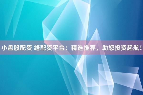 小盘股配资 络配资平台：精选推荐，助您投资起航！