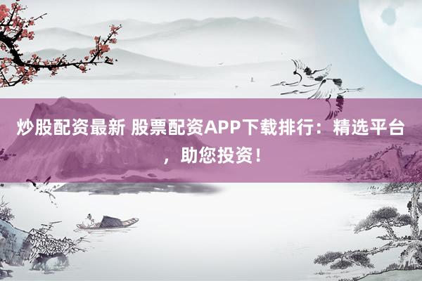 炒股配资最新 股票配资APP下载排行：精选平台，助您投资！