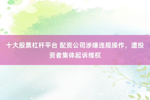 十大股票杠杆平台 配资公司涉嫌违规操作，遭投资者集体起诉维权