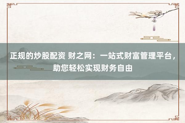 正规的炒股配资 财之网：一站式财富管理平台，助您轻松实现财务自由