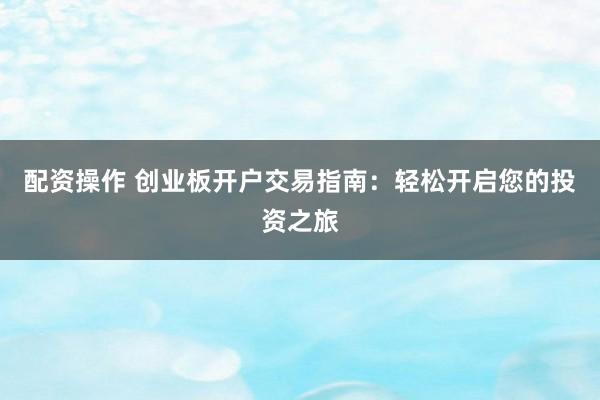 配资操作 创业板开户交易指南：轻松开启您的投资之旅