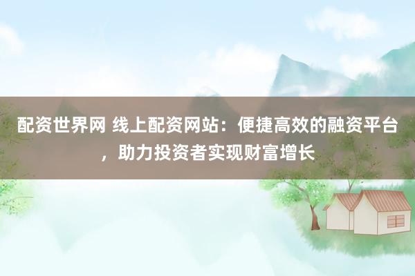 配资世界网 线上配资网站：便捷高效的融资平台，助力投资者实现财富增长