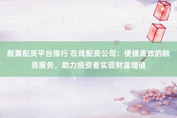 股票配资平台排行 在线配资公司:便捷高效的融资服务,助力投资者实现财富增值