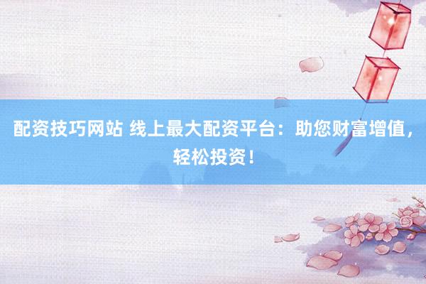 配资技巧网站 线上最大配资平台：助您财富增值，轻松投资！
