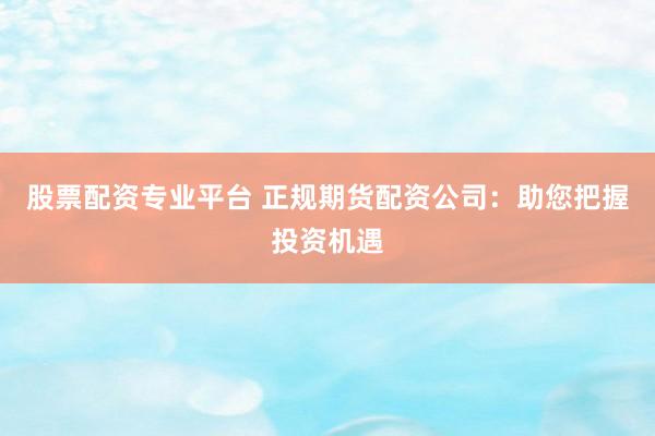 股票配资专业平台 正规期货配资公司:助您把握投资机遇