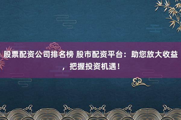 股票配资公司排名榜 股市配资平台：助您放大收益，把握投资机遇！