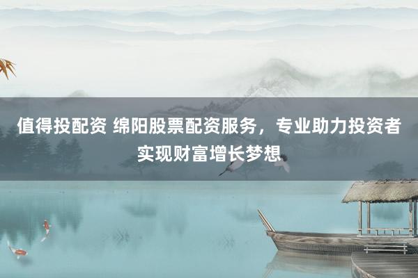 值得投配资 绵阳股票配资服务，专业助力投资者实现财富增长梦想