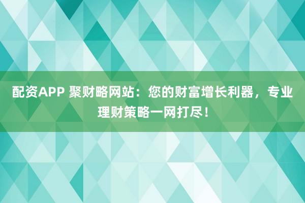 配资APP 聚财略网站：您的财富增长利器，专业理财策略一网打尽！