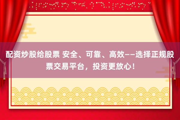 配资炒股给股票 安全、可靠、高效——选择正规股票交易平台，投资更放心！