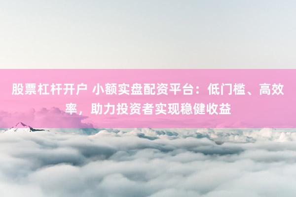 股票杠杆开户 小额实盘配资平台:低门槛、高效率,助力投资者实现稳健收益