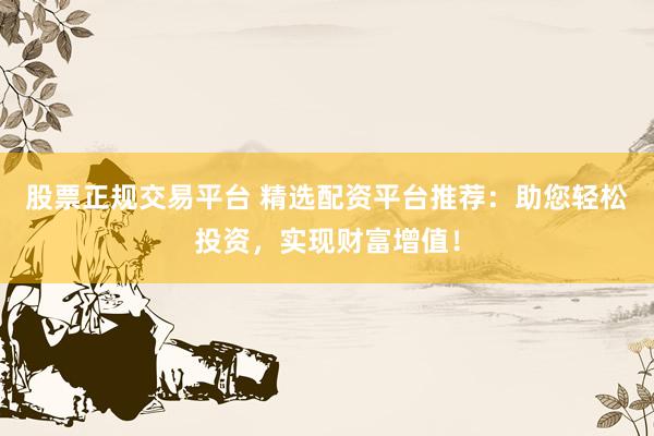 股票正规交易平台 精选配资平台推荐：助您轻松投资，实现财富增值！