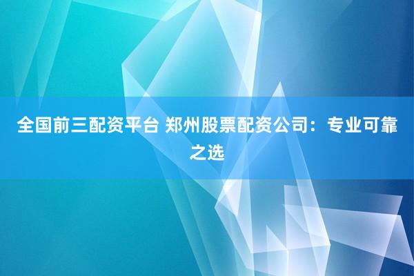 全国前三配资平台 郑州股票配资公司：专业可靠之选