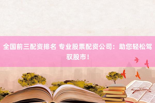 全国前三配资排名 专业股票配资公司：助您轻松驾驭股市！