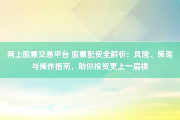 网上股票交易平台 股票配资全解析：风险、策略与操作指南，助你投资更上一层楼