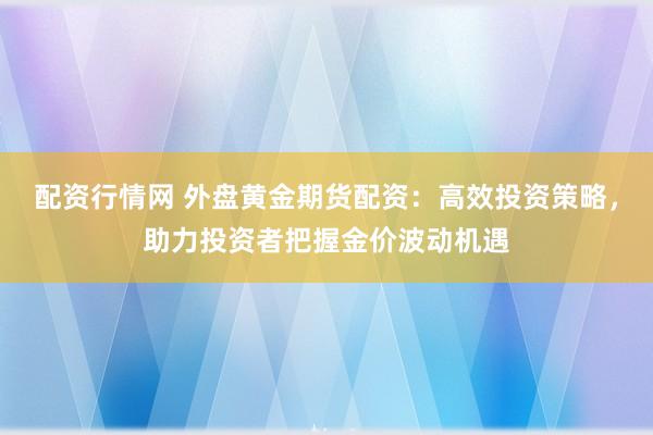 配资行情网 外盘黄金期货配资：高效投资策略，助力投资者把握金价波动机遇
