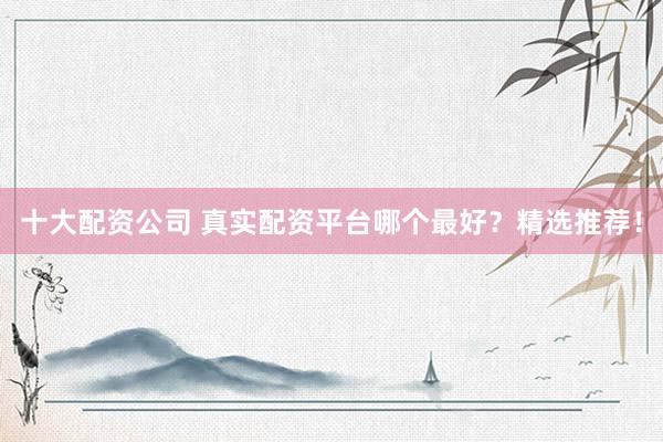 十大配资公司 真实配资平台哪个最好？精选推荐！