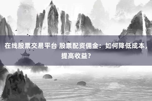 在线股票交易平台 股票配资佣金：如何降低成本，提高收益？