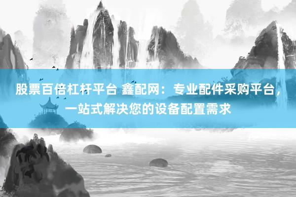 股票百倍杠杆平台 鑫配网：专业配件采购平台，一站式解决您的设备配置需求