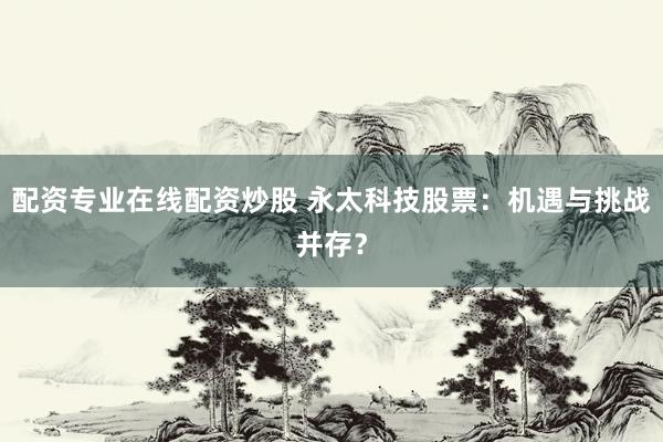 配资专业在线配资炒股 永太科技股票：机遇与挑战并存？