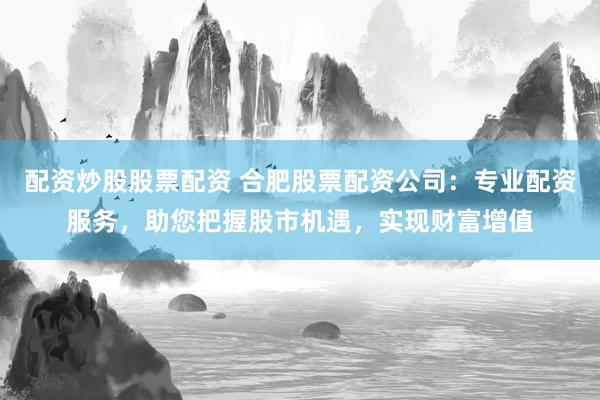 配资炒股股票配资 合肥股票配资公司：专业配资服务，助您把握股市机遇，实现财富增值