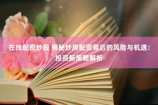在线配资炒股 揭秘炒房配资背后的风险与机遇：投资新策略解析