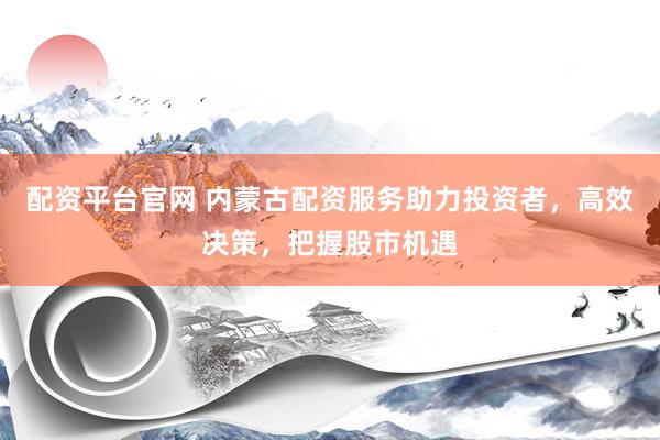 配资平台官网 内蒙古配资服务助力投资者，高效决策，把握股市机遇