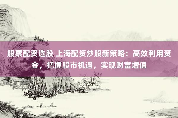 股票配资选股 上海配资炒股新策略：高效利用资金，把握股市机遇，实现财富增值