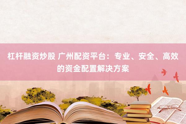 杠杆融资炒股 广州配资平台：专业、安全、高效的资金配置解决方案