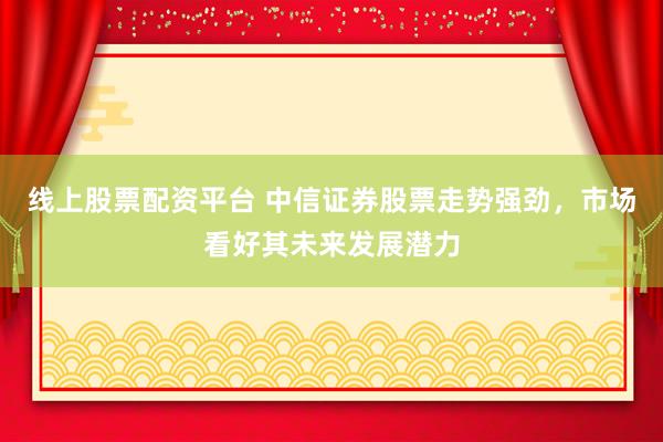 线上股票配资平台 中信证券股票走势强劲，市场看好其未来发展潜力