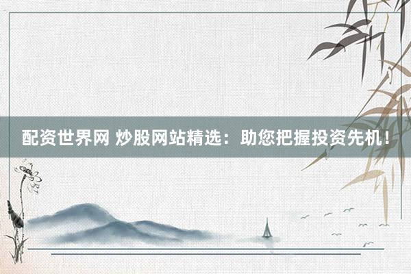 配资世界网 炒股网站精选：助您把握投资先机！