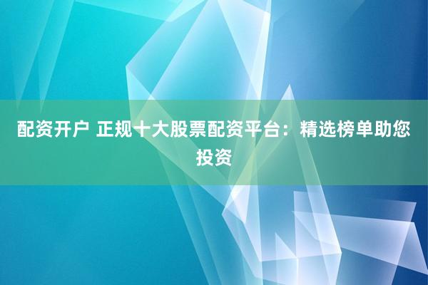 配资开户 正规十大股票配资平台：精选榜单助您投资