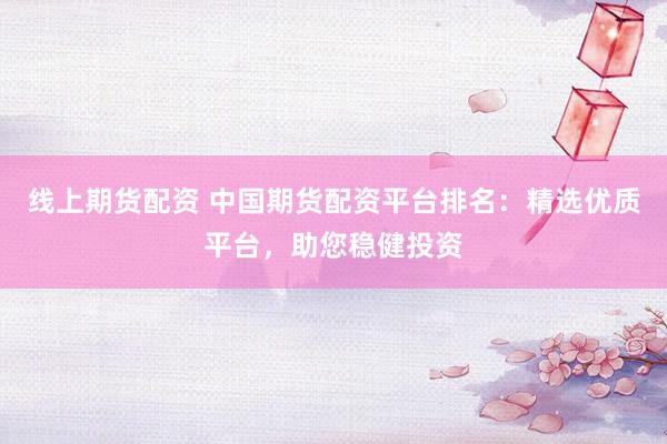 线上期货配资 中国期货配资平台排名：精选优质平台，助您稳健投资