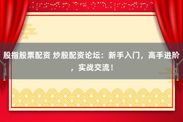 股指股票配资 炒股配资论坛：新手入门，高手进阶，实战交流！