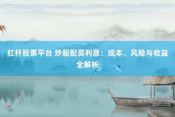 杠杆股票平台 炒股配资利息：成本、风险与收益全解析