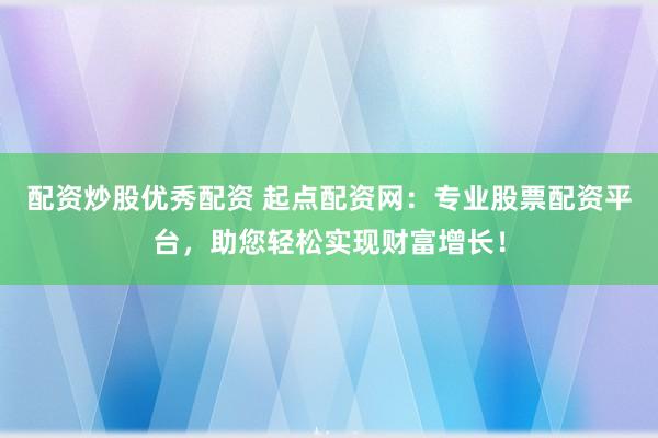 配资炒股优秀配资 起点配资网：专业股票配资平台，助您轻松实现财富增长！