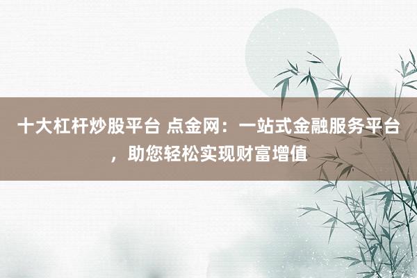 十大杠杆炒股平台 点金网：一站式金融服务平台，助您轻松实现财富增值
