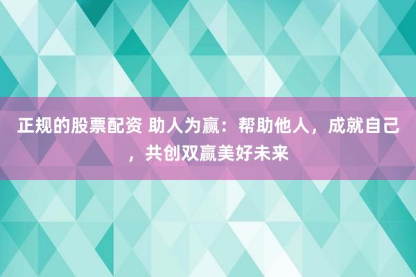 正规的股票配资 助人为赢：帮助他人，成就自己，共创双赢美好未来