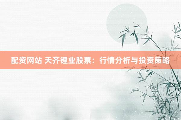 配资网站 天齐锂业股票：行情分析与投资策略