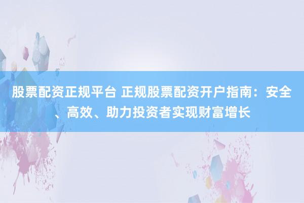 股票配资正规平台 正规股票配资开户指南：安全、高效、助力投资者实现财富增长