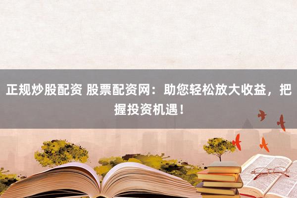 正规炒股配资 股票配资网：助您轻松放大收益，把握投资机遇！