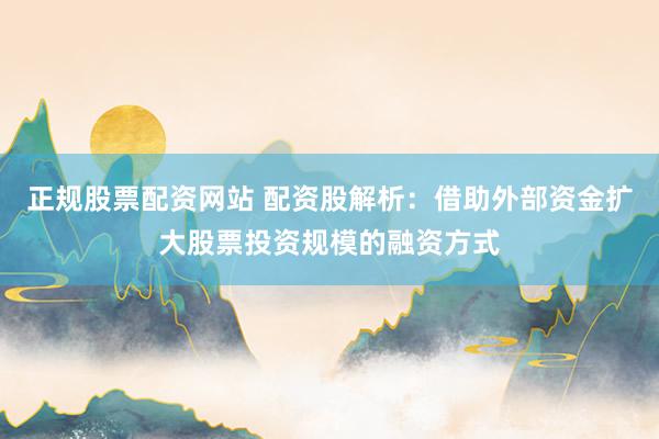 正规股票配资网站 配资股解析：借助外部资金扩大股票投资规模的融资方式