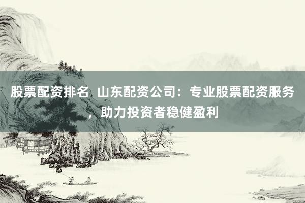 股票配资排名  山东配资公司：专业股票配资服务，助力投资者稳健盈利