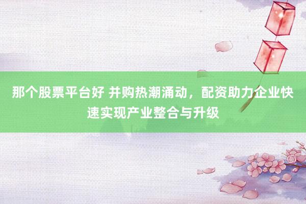 那个股票平台好 并购热潮涌动，配资助力企业快速实现产业整合与升级