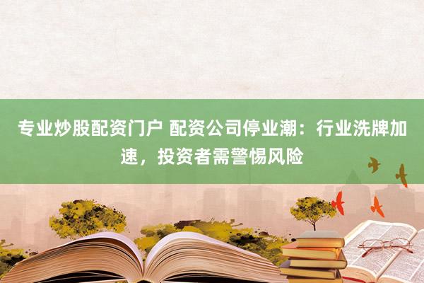 专业炒股配资门户 配资公司停业潮：行业洗牌加速，投资者需警惕风险