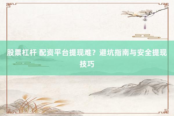 股票杠杆 配资平台提现难？避坑指南与安全提现技巧