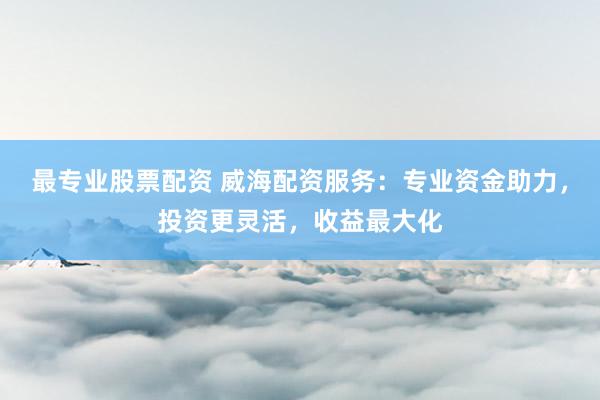 最专业股票配资 威海配资服务：专业资金助力，投资更灵活，收益最大化