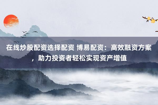在线炒股配资选择配资 博易配资：高效融资方案，助力投资者轻松实现资产增值