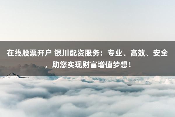 在线股票开户 银川配资服务：专业、高效、安全，助您实现财富增值梦想！