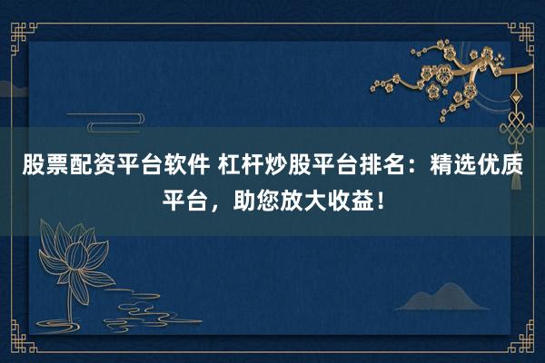 股票配资平台软件 杠杆炒股平台排名：精选优质平台，助您放大收益！