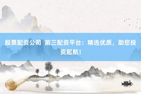股票配资公司  前三配资平台：精选优质，助您投资起航！